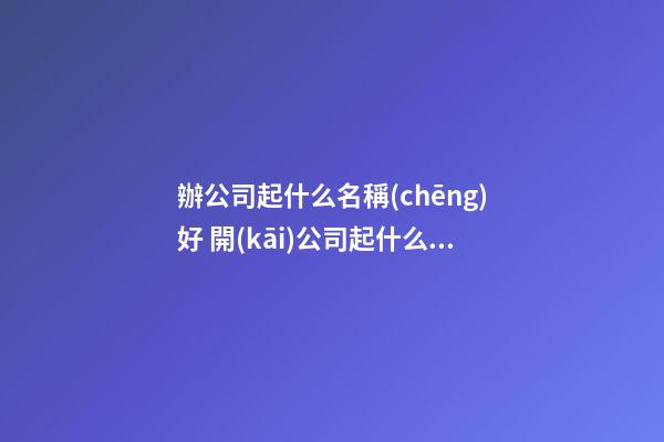 辦公司起什么名稱(chēng)好 開(kāi)公司起什么名稱(chēng)好聽(tīng)